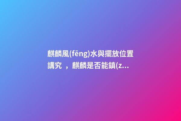 麒麟風(fēng)水與擺放位置講究，麒麟是否能鎮(zhèn)宅消災(zāi)？